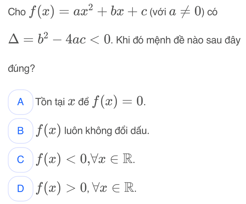 Cho f(x)=ax^2+bx+c (với a!= 0)co
△ =b^2-4ac<0</tex> . Khi đó mệnh đề nào sau đây
đúng?
A Tồn tại x để f(x)=0.
B f(x) luôn không đổi dấu.
C f(x)<0</tex>, forall x∈ R.
D f(x)>0, forall x∈ R.