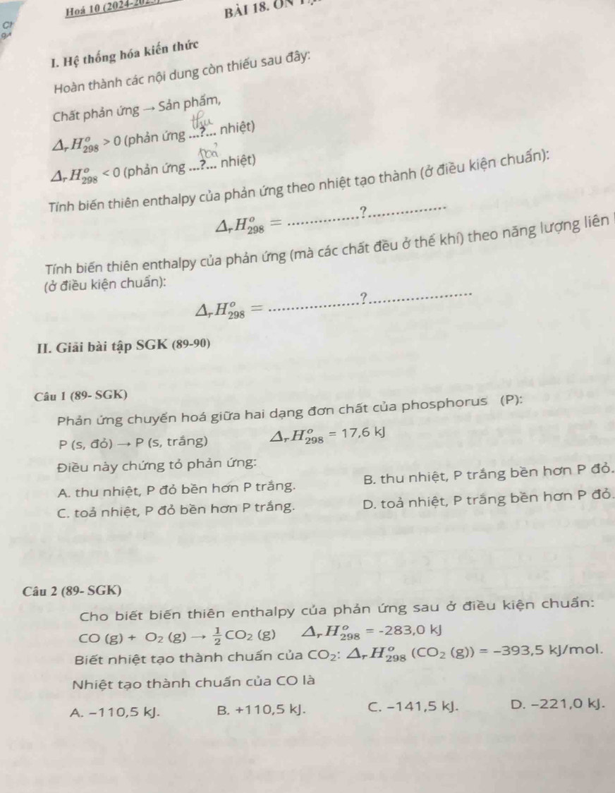 Hoá 10 (2024-201)) bài 18. on 1
C
9
I. Hệ thống hóa kiến thức
Hoàn thành các nội dung còn thiếu sau đây:
Chất phản ứng → Sản phẩm,
△ _rH_(298)^o>0 (phản ứng _.. nhiệt)
△ _rH_(298)^o<0</tex> (phản ứng ...?... nhiệt)
Tính biến thiên enthalpy của phản ứng theo nhiệt tạo thành (ở điều kiện chuẩn):
△ _rH_(298)^o=
?
Tính biến thiên enthalpy của phản ứng (mà các chất đều ở thế khí) theo năng lượng liên
(ở điều kiện chuẩn):
△ H_(298)^o=
_
_?
II. Giải bài tập SGK (89-90)
Câu 1 (89- SGK)
Phản ứng chuyến hoá giữa hai dạng đơn chất của phosphorus (P):
P(s,vector doto P(s , trắng) △ _rH_(298)^o=17,6kJ
Điều này chứng tỏ phản ứng:
A. thu nhiệt, P đỏ bền hơn P trắng. B. thu nhiệt, P trắng bền hơn P đỏ.
C. toả nhiệt, P đỏ bền hơn P trắng. D. toả nhiệt, P trắng bền hơn P đỏ.
Câu 2 (89- SGK)
Cho biết biến thiên enthalpy của phản ứng sau ở điều kiện chuẩn:
CO(g)+O_2(g)to  1/2 CO_2(g) △ _rH_(298)^o=-283,0kJ
Biết nhiệt tạo thành chuẩn của CO_2:△ _rH_(298)^o(CO_2(g))=-393,5kJ/mol.
Nhiệt tạo thành chuấn của CO là
A. -110,5 kJ. B. +110 ,5 kJ. C. -141,5 kJ. D. -221,0 kJ.