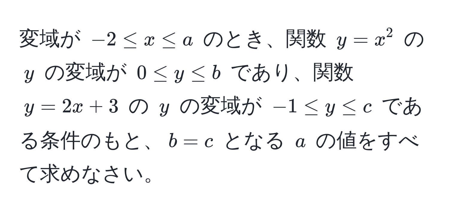 変域が $-2 ≤ x ≤ a$ のとき、関数 $y = x^2$ の $y$ の変域が $0 ≤ y ≤ b$ であり、関数 $y = 2x + 3$ の $y$ の変域が $-1 ≤ y ≤ c$ である条件のもと、$b = c$ となる $a$ の値をすべて求めなさい。