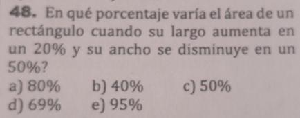 En qué porcentaje varía el área de un
rectángulo cuando su largo aumenta en
un 20% y su ancho se disminuye en un
50%?
a) 80% b) 40% c) 50%
d) 69% e) 95%