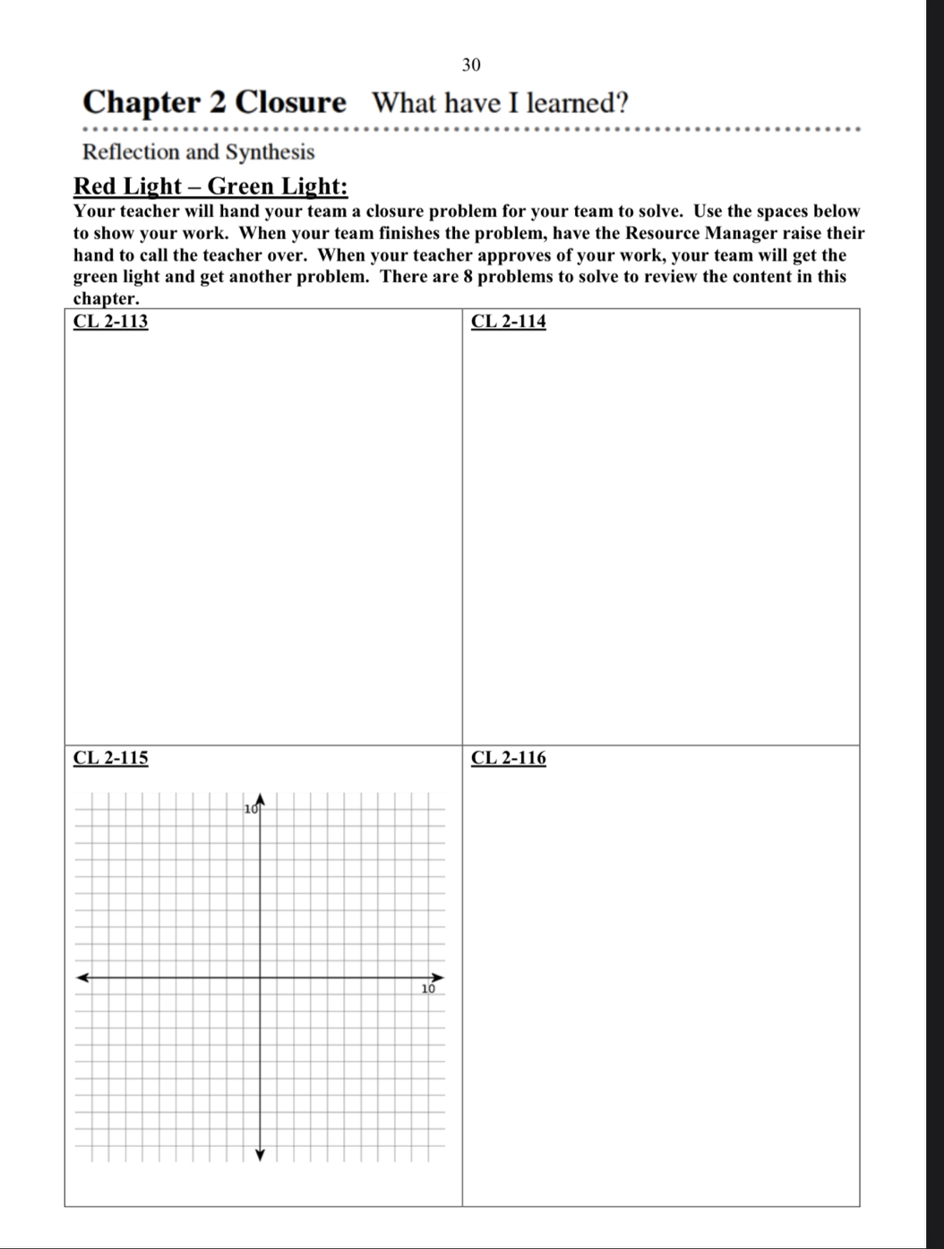 Chapter 2 Closure What have I learned?
Reflection and Synthesis
Red Light - Green Light:
Your teacher will hand your team a closure problem for your team to solve. Use the spaces below
to show your work. When your team finishes the problem, have the Resource Manager raise their
hand to call the teacher over. When your teacher approves of your work, your team will get the
green light and get another problem. There are 8 problems to solve to review the content in this
chapter.
CL 2-113 CL 2-114
CL 2-115 CL 2-116