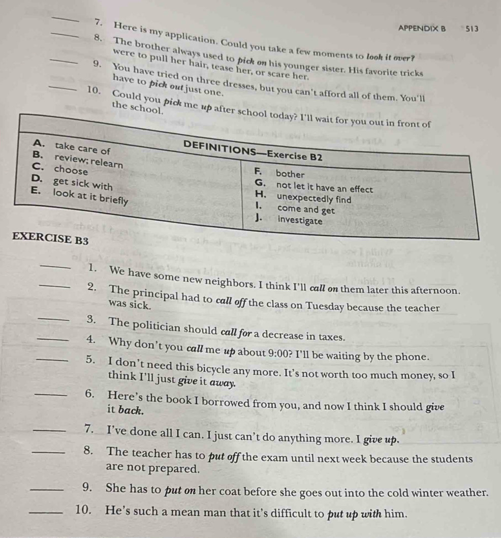 APPENDIX B 513 
_7. Here is my application. Could you take a few moments to look it over? 
_8. The brother always used to pick on his younger sister. His favorite tricks 
were to pull her hair, tease her, or scare her. 
_9. You have tried on three dresses, but you can't afford all of them. You'll 
have to pick out just one. 
the scho 
10. Could you pick me up aft 
_1. We have some new neighbors. I think I’ll call on them later this afternoon. 
_2. The principal had to call off the class on Tuesday because the teacher 
was sick. 
_3. The politician should call for a decrease in taxes. 
_4. Why don’t you call me up about 9:00 ? I'll be waiting by the phone. 
_5. I don’t need this bicycle any more. It’s not worth too much money, so I 
think I’ll just give it away. 
_6. Here’s the book I borrowed from you, and now I think I should give 
it back. 
_7. I’ve done all I can. I just can’t do anything more. I give up. 
_8. The teacher has to put off the exam until next week because the students 
are not prepared. 
_9. She has to put on her coat before she goes out into the cold winter weather. 
_10. He’s such a mean man that it’s difficult to put up with him.