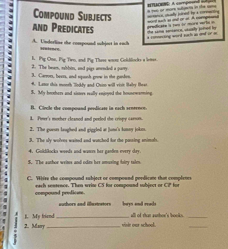 RETEACHING: A compound subject 
Compound Subjects 
is two or more subjects in the same 
sentence, usually joined by a connecting 
word such as and or or. A compound 
and Predicates 
predicate is two or more verts in 
the same sentence, usually joined by 
a connecting word such as and or ar. 
A. Underline the compound subject in each 
sentence. 
1. Pig One, Pig Two, and Pig Three wrote Goldilocks a letter. 
2. The bears, rabbits, and pigs artended a party. 
3. Carrors, beers, and squash grow in the garden. 
4. Later this month Teddy and Osito will visit Baby Bear. 
5. My brothers and sisters really enjoyed the housewarming. 
B. Circle the compound predicate in each sentence. 
1. Peter's mother cleaned and peeled the crispy carrots. 
2. The guests laughed and giggled at June's funny jokes. 
3. The sly wolves waited and watched for the passing animals. 
4. Goldílocks weeds and waters her garden every day. 
5. The author writes and edits her amusing fairy tales. 
C. Write the compound subject or compound predicate that completes 
each sentence. Then write CS for compound subject or CP for 
compound predicate. 
authors and illustrators buys and reads 
1. My friend _all of that author's books._ 
2. Many_ visit our school. 
_