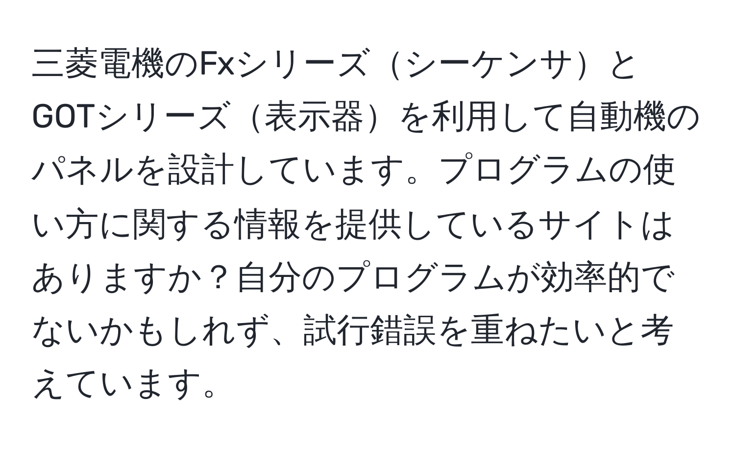 三菱電機のFxシリーズシーケンサとGOTシリーズ表示器を利用して自動機のパネルを設計しています。プログラムの使い方に関する情報を提供しているサイトはありますか？自分のプログラムが効率的でないかもしれず、試行錯誤を重ねたいと考えています。