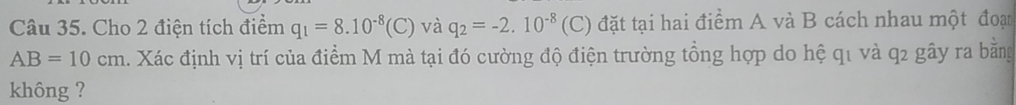 Cho 2 điện tích điểm q_1=8.10^(-8)(C) và q_2=-2.10^(-8) (C) đặt tại hai điểm A và B cách nhau một đoạn
AB=10cm 1. Xác định vị trí của điểm M mà tại đó cường độ điện trường tổng hợp do hệ q1 và q2 gây ra bằng 
không ?