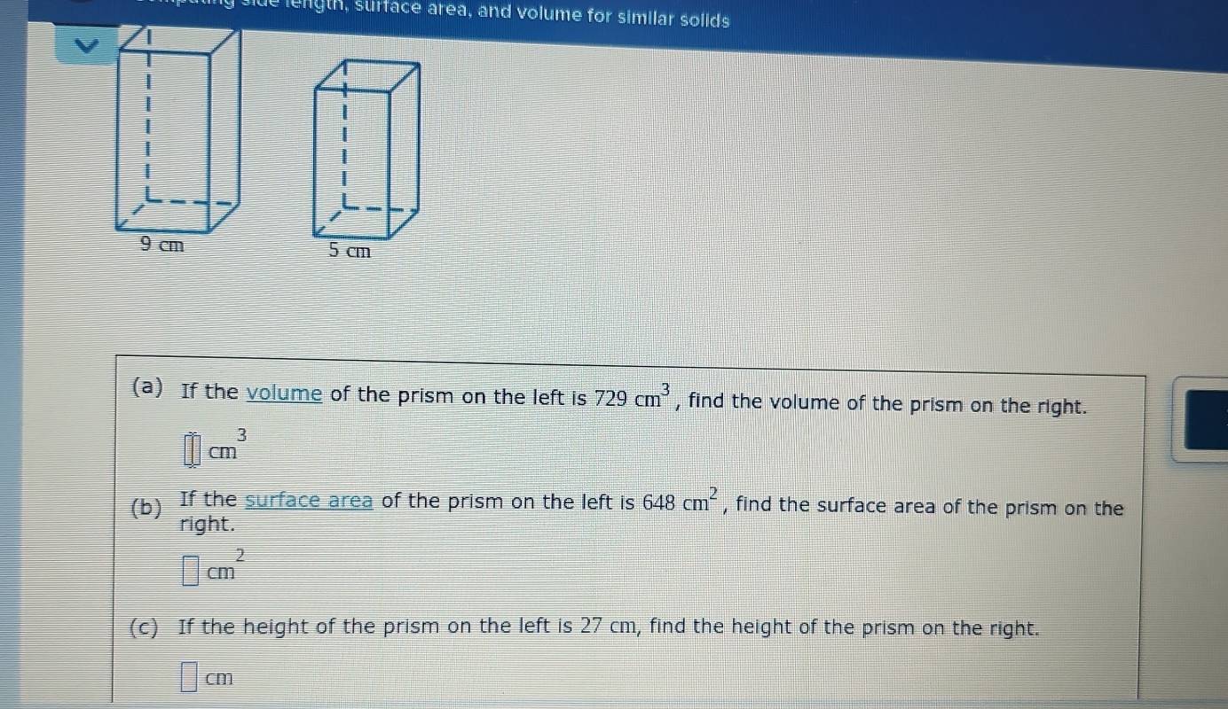 length, surface area, and volume for similar solids
5 cm
(a) If the volume of the prism on the left is 729cm^3 , find the volume of the prism on the right.
□ cm^3
(b) If the surface area of the prism on the left is 648cm^2 , find the surface area of the prism on the 
right.
□ cm^2
(c) If the height of the prism on the left is 27 cm, find the height of the prism on the right.
□ cm