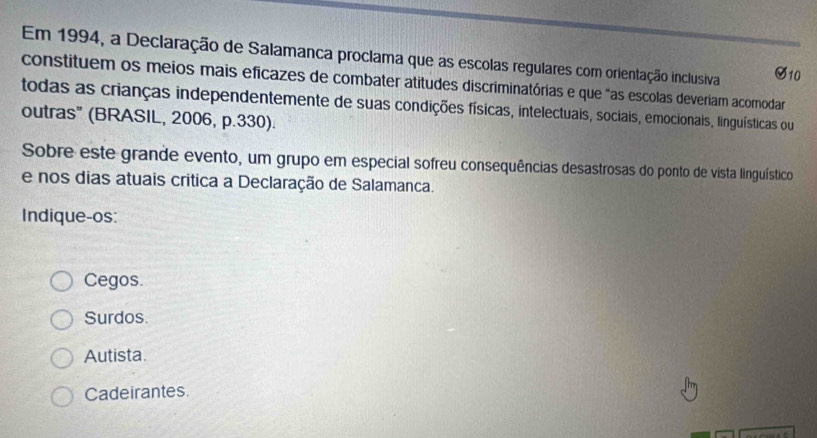 Em 1994, a Declaração de Salamanca proclama que as escolas regulares com orientação inclusiva
constituem os meios mais eficazes de combater atitudes discriminatórias e que "as escolas deveriam acomodar
todas as crianças independentemente de suas condições físicas, intelectuais, sociais, emocionais, linguísticas ou
outras" (BRASIL, 2006, p.330).
Sobre este grande evento, um grupo em especial sofreu consequências desastrosas do ponto de vista linguístico
e nos dias atuais critica a Declaração de Salamanca.
Indique-os:
Cegos.
Surdos.
Autista.
Cadeirantes.