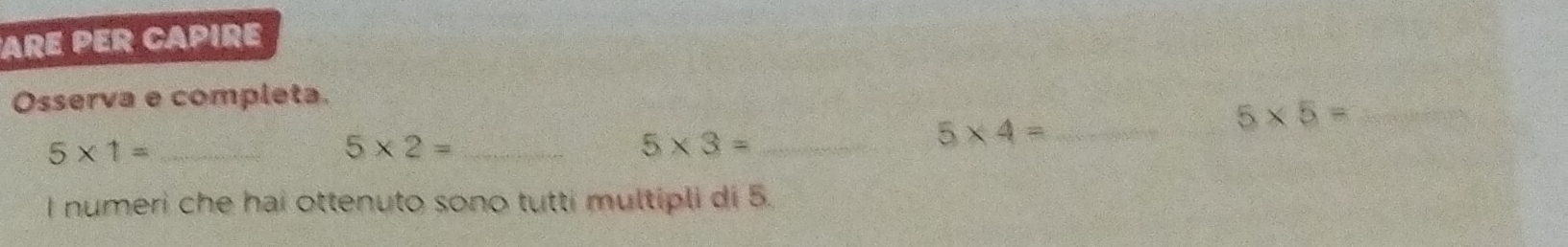 ARE PER CAPIRE 
Osserva e completa. 
_ 5* 5=
_ 5* 1=
_ 5* 2=
_ 5* 3=
5* 4= _ 
I numeri che hai ottenuto sono tutti multipli di 5.