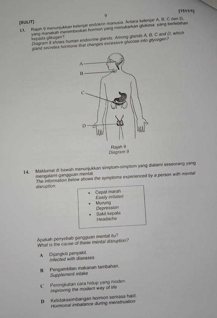 [1511/1]
9
[SULIT]
13. Rajah 9 menunjukkan kelenjar endokrin manusia. Antara kelenjar A, B, C dan D,
kepada glikogen? yang manakah merembeskan hormon yang menukarkan glukosa yang berlebihan
Diagram 9 shows human endocrine glands. Among glands A, B, C and D, which
gland secretes hormone that changes excessive glucose into glycogen?
14. Maklumat di bawah menunjukkan simptom-simptom yang dialami seseorang yang
mengalami gangguan mental.
The information below shows the symptoms experienced by a person with mental
disruption.
Cepat marah
Easily irritated
Murung
Depression
Sakit kepala
Headache
Apakah penyebab gangguan mental itu?
What is the cause of these mental disruption?
A Dijangkiti penyakit.
Infected with diseases
B Pengambilan makanan tambahan.
Supplement intake
C Peningkatan cara hidup yang moden.
Improving the modern way of life
D Ketidakseimbangan hormon semasa haid.
Hormonal imbalance during menstruation