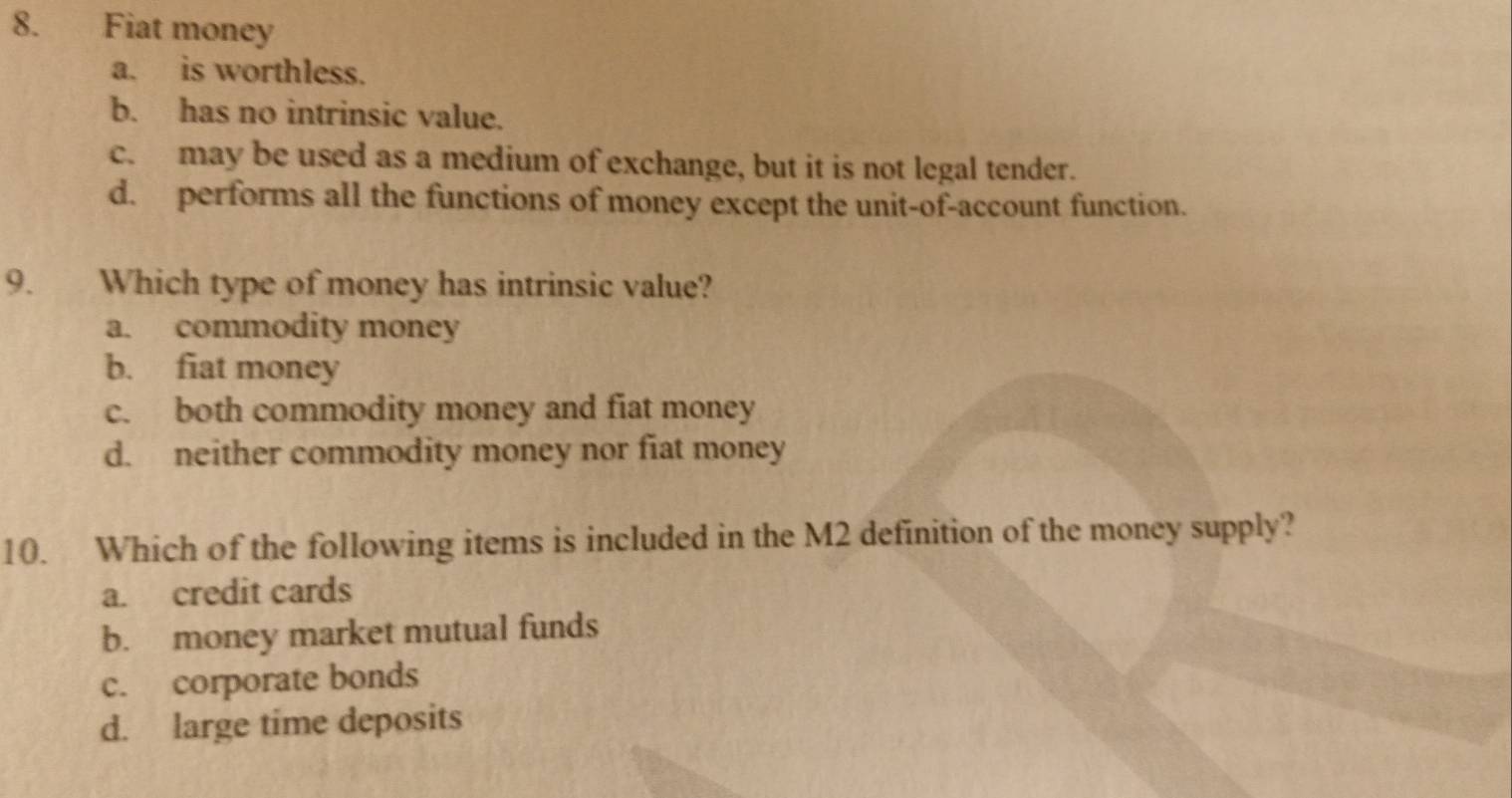 Fiat money
a. is worthless.
b. has no intrinsic value.
c. may be used as a medium of exchange, but it is not legal tender.
d. performs all the functions of money except the unit-of-account function.
9. Which type of money has intrinsic value?
a. commodity money
b. fiat money
c. both commodity money and fiat money
d. neither commodity money nor fiat money
10. Which of the following items is included in the M2 definition of the money supply?
a. credit cards
b. money market mutual funds
c. corporate bonds
d. large time deposits