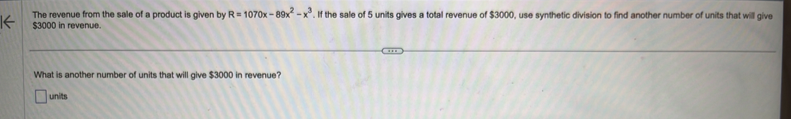 The revenue from the sale of a product is given by R=1070x-89x^2-x^3. If the sale of 5 units gives a total revenue of $3000, use synthetic division to find another number of units that will give
$3000 in revenue. 
What is another number of units that will give $3000 in revenue? 
units