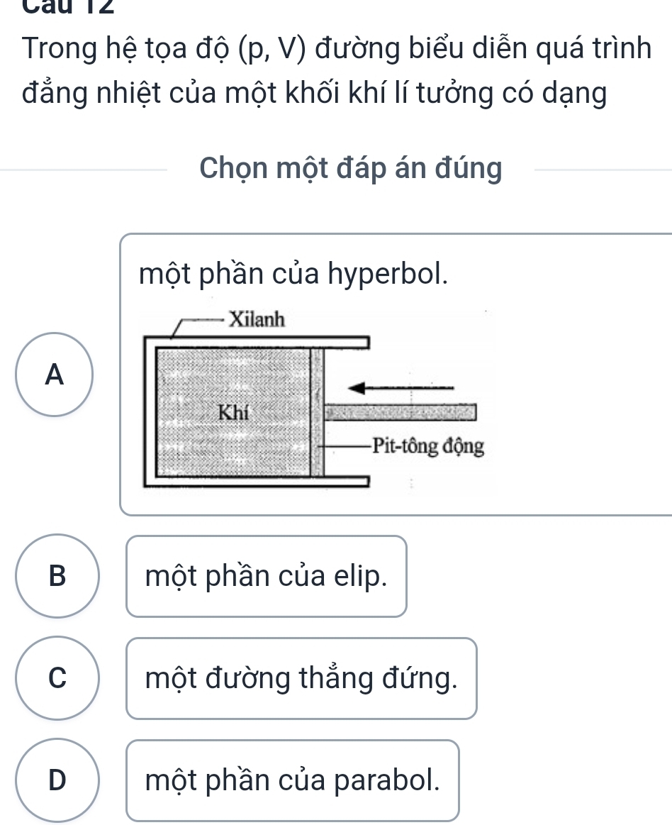 Cau T2
Trong hệ tọa độ (p,V) đường biểu diễn quá trình
đẳng nhiệt của một khối khí lí tưởng có dạng
Chọn một đáp án đúng
một phần của hyperbol.
A
B một phần của elip.
C một đường thẳng đứng.
D một phần của parabol.