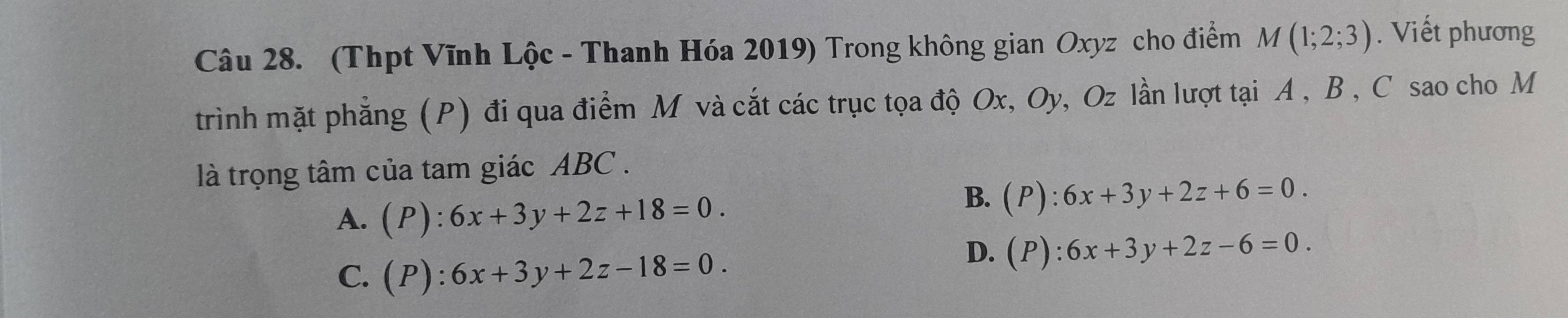 (Thpt Vĩnh Lộc - Thanh Hóa 2019) Trong không gian Oxyz cho điểm M(1;2;3). Viết phương
trình mặt phẳng (P) đi qua điểm M và cắt các trục tọa độ Ox, Oy, Oz lần lượt tại A , B , C sao cho M
là trọng tâm của tam giác ABC.
A. (P):6x+3y+2z+18=0.
B. (P):6x+3y+2z+6=0.
C. (P):6x+3y+2z-18=0.
D. (P):6x+3y+2z-6=0.