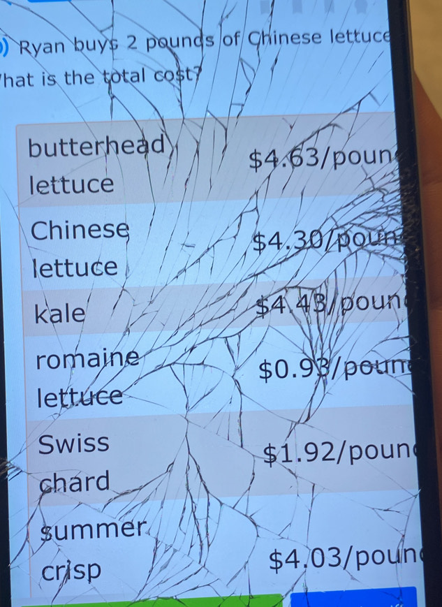 ) Ryan buys 2 pounds of Chinese lettuce
hat is the total cost
butterhead
$4.63/poun
lettuce
Chinese
$4.30 /poun
lettuce
kale $4 43 poun
romaine
$0.93/poun
lettuce
Swiss
$1.92/poun
chard
summer
crisp $4,03 /poun