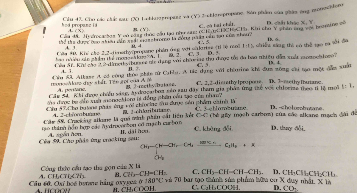 Cho các chất sau: (X) 1-chloropropane và (Y) 2-chloropropane. Sản phẩm của phản ứng monochloro
hoá propane là D. chất khác X, Y.
C. cả hai chất.
A. (X). B. (Y).
Câu 48. Hydrocarbon Y có công thức cấu tạo như sau: (CH_3) 2CHCH₂CH₃. Khi cho Y phản ứng với bromine có
thể thu được bao nhiều dẫn xuất monobromo là đồng phần cầu tạo của nhau? D. 6.
A. 3. B. 4. C. 5.
Câu 50. Khi cho 2,2-dimethylpropane phản ứng với chlorine (tỉ lệ mol 1:1) 0, chiếu sáng thì có thể tạo ra tối đa
bao nhiêu sản phẩm thể monochloro?A. 1. B. 2. C. 3. D. 5.
Câu 51. Khi cho 2,2-dimethylbutane tác dụng với chlorine thu được tối đa bao nhiêu dẫn xuất monochloro?
A. 3. B. 2. C. 5.
D. 4.
Câu 53. Alkane A có công thức phân tử C_5H_12 2. A tác dụng với chlorine khi đun nóng chỉ tạo một dẫn xuất
monochloro duy nhất. Tên gọi của A là C. 2,2-dimethylpropane. D. 3-methylbutane.
A. pentane. B. 2-methylbutane.
Câu 54. Khi được chiếu sáng, hydrocarbon nào sau đây tham gia phản ứng thế với chlorine theo tỉ lệ mol 1:1,
thu được ba dẫn xuất monochloro là đồng phân cấu tạo của nhau?
Câu 57.Cho butane phản ứng với chlorine thu được sản phẩm chính là
A. 2-chlorobutane. B. 1-chloributane. C. 3-chlorobutane. D. -cholorobutane.
Câu 58. Cracking alkane là quá trình phân cắt liên kết C-C (bẻ gãy mạch carbon) của các alkane mạch dài để
tạo thành hỗn hợp các hydrocarbon có mạch carbon D. thay đổi.
A. ngắn hơn. B. dài hơn. C. không đổi.
Câu 59. Cho phản ứng cracking sau:
beginarrayr CH_3-CH-CH_2-CH_3xrightarrow 500°C.xt CH_3endarray C_2H_6+x
CH_3
Công thức cấu tạo thu gọn của X là
A. CH_3CH_2CH_3. B. CH_3-CH=CH_2. C. CH_3-CH=CH-CH_3. D. CH_3CH_2CH_2CH_3.
Câu 60. Oxi hoá butane bằng oxygen ở 180°C và 70 bar tạo thành sản phầm hữu cơ X duy nhất. X là
C.
D.
A. HCOOH B. CH₃COOH. C_2H_5COOH. CO_2.