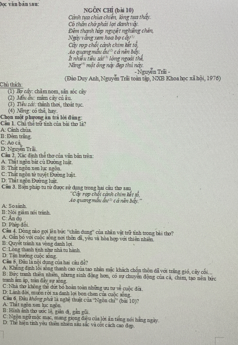 Đọc văn bản sau:
NGÔN CHÍ (bài 10)
Cảnh tưa chùa chiến, lòng tưa thấy.
Có thân chớ phải lợi danhvậy.
Đêm thanh hớp nguyệt nghiêng chén,
Ngày văng xem hoa bợ cây''
Cây rợp chổi cảnh chim kết tổ,
Ao quang mẫu ấu'' c á nền bẩy.
t nhiều tiêu sải''' lòng ngoài thể,
Năng''' một ông này đẹp thú này.
- Nguyễn Trãi -
(Đào Duy Anh, Nguyễn Trãi toàn tập, NXB Khoa học xã hội, 1976)
Chú thích:
(1) Bợ cầy: chămnom, săn sóc cây
(2) Mi ấu: mâm cây củ ấu.
(3) Tiểu sải: thành thơi, thoát tục.
(4) Năng: có thể, hay.
Chọn một phương ản trả lời đúng:
Cầu 1. Chủ thể trữ tình của bài thơ là?
A: Cảnh chùa
B: Đêm trăng.
C: Ao cá
D: Nguyễn Trãi.
Cầu 2. Xác định thể thơ của văn bản trên:
A: Thất ngôn bắt củ Đường luật.
B: Thất ngôn xen lực ngôn.
C: Thật ngôn tử tuyệt Đường luật.
D: Thất ngôn Đường luật.
Cầu 3. Biện pháp tu từ được sử dụng trong hai cầu thơ sau
''Cấy rợp chổi cành chim kết tổ,
Ao quang mẫu ấu''' cá nền bầy.''
A: So sánh.
B:Nói giảm nói tránh.
C: Ấn dụ
D: Phép đổi.
Câu 4. Dòng nào gợi lên bức “chân dung” của nhân vật trữ tình trong bài thơ?
A: Gần bó với cuộc sống nơi thôn đã, yêu và hòa hợp với thiên nhiên.
B: Quyết tránh xa vòng danh lợi.
C: Lòng thanh tịnh như nhà tu hành.
D: Tận hưởng cuộc sống.
Câu 5. Đầu là nội dụng của hai câu để?
A: Khẳng định lối sống thanh cao của tao nhân mặc khách chồn thôn dã với trăng gió, cây cối...
B: Bức tranh thiên nhiên, nhưrng sinh động hơn, có sự chuyển động của cá, chim, tạo nên bức
tranh âm áp, trần đây sự sông.
C:Nhà thơ không thể dứt bỏ hoàn toàn những ưu tư về cuộc đời.
D: Lánh đời, muồn rời xa danh lợi bon chen của cuộc sống.
Câu 6, Đầu không phải là nghệ thuật của Ngôn chỉ” (bài 10)?
A: Thất ngôn xen lục ngôn.
B:Hình ảnh thơ ước lệ, giản đị, gần gũi.
C: Ngộn ngữ mộc mạc, mang giọng điệu của lời ăn tiếng nói hằng ngày.
D: Thể hiện tình yêu thiên nhiên sâu sắc và cốt cách cao đẹp.