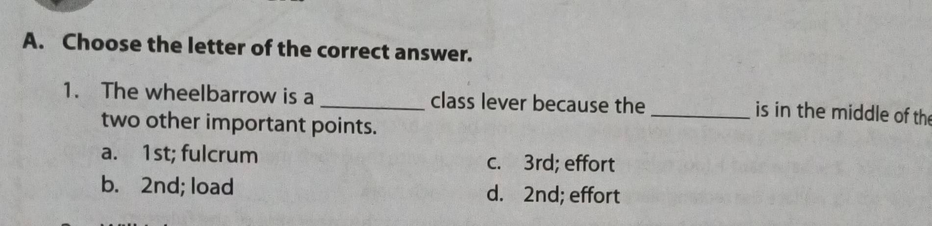 Choose the letter of the correct answer.
1. The wheelbarrow is a _class lever because the
_is in the middle of the
two other important points.
a. 1st; fulcrum
c. 3rd; effort
b. 2nd; load d. 2nd; effort