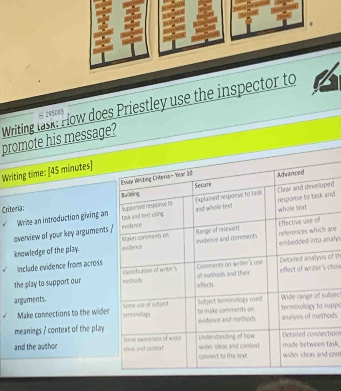 Writing lask: How does Priestley use the inspector to
□ 295085
promote his message? 
Writing time: [45 minutes] 
Criteria: 
Write an introduction giving aned 
nd 
overview of your key arguments 
nalys 
knowledge of the play. are 
of th 
Include evidence from across 
the play to support our choic 
arguments. 
bject 
Make connections to the wideruppo 
meanings / context of the playods 
tions 
and the author ask, 
cont