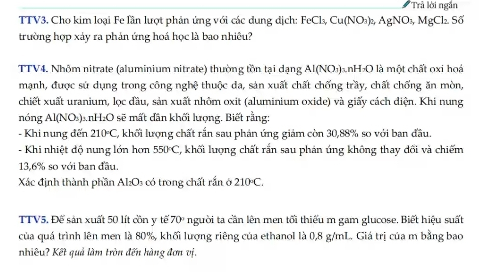 Trả lời ngắn 
TTV3. Cho kim loại Fe lần lượt phản ứng với các dung dịch: FeCl₃, Cu(NO_3)_2, AgNO_3, MgCl_2. < Số 
trường hợp xáy ra phản ứng hoá học là bao nhiêu? 
TTV4. Nhôm nitrate (aluminium nitrate) thường tồn tại dạng  Al(NO_3) 3.1 nH_2O là một chất oxi hoá 
mạnh, được sử dụng trong công nghệ thuộc da, sản xuất chất chống trầy, chất chống ăn mòn, 
chiết xuất uranium, lọc đầu, sản xuất nhôm oxit (aluminium oxide) và giấy cách điện. Khi nung 
nóng Al(NO_3) 3.n H_2O sẽ mất dân khối lượng. Biết rằng: 
- Khi nung đến 210°C C, khối lượng chất rắn sau phản ứng giám còn 30, 88% so với ban đầu. 
- Khi nhiệt độ nung lớn hơn 550°C , khối lượng chất rắn sau phán ứng không thay đổi và chiếm
13,6% so với ban đầu. 
Xác định thành phần / Al_2O_3 có trong chất rắn ở 210°C. 
TTV5. Để sản xuất 50 lít cồn y tế 70° người ta cần lên men tối thiểu m gam glucose. Biết hiệu suất 
của quá trình lên men là 80%, khối lượng riêng của ethanol là 0,8 g/mL. Giá trị của m bằng bao 
nhiêu? Kết quả làm tròn đến hàng đơn vị.