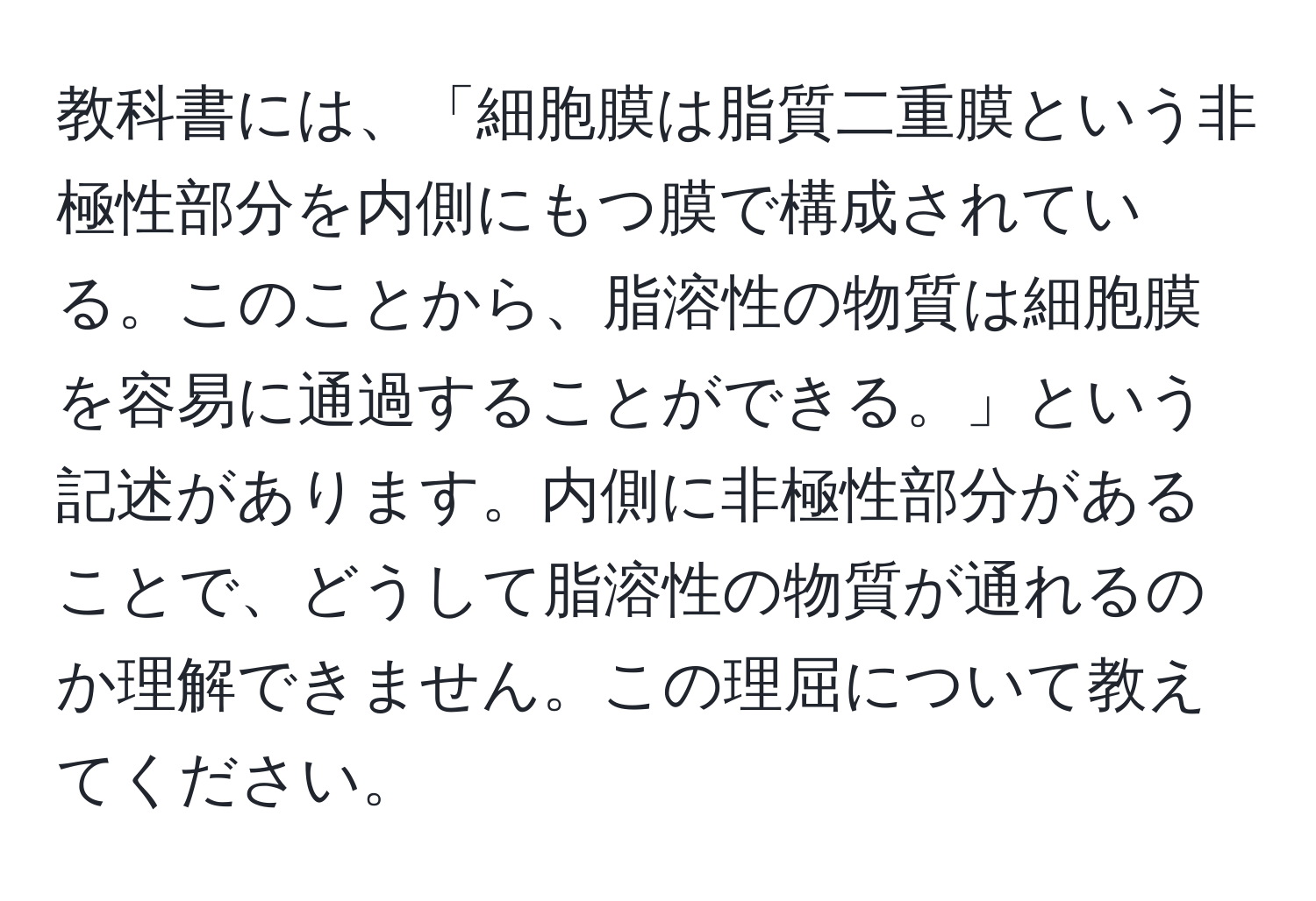 教科書には、「細胞膜は脂質二重膜という非極性部分を内側にもつ膜で構成されている。このことから、脂溶性の物質は細胞膜を容易に通過することができる。」という記述があります。内側に非極性部分があることで、どうして脂溶性の物質が通れるのか理解できません。この理屈について教えてください。