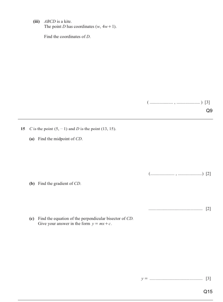 (iii) ABCD is a kite. 
The point D has coordinates (w,4w+1). 
Find the coordinates of D. 
( _) [3] 
Q9 
15 C is the point (5,-1) and D is the point (13,15). 
(a) Find the midpoint of CD. 
(_ .) [2] 
(b) Find the gradient of CD. 
_[2] 
(c) Find the equation of the perpendicular bisector of CD. 
Give your answer in the form y=mx+c.
y= _[3] 
Q15
