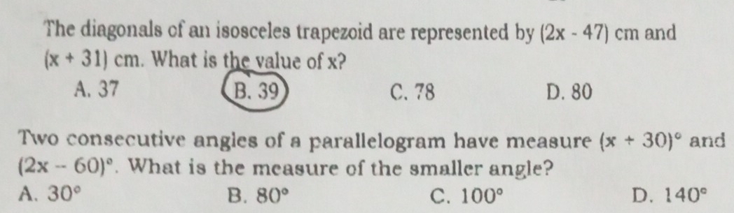 The diagonals of an isosceles trapezoid are represented by (2x-47)cm and
(x+31)cm. What is the value of x?
A. 37 B. 39 C. 78 D. 80
Two consecutive angles of a parallelogram have measure (x+30)^circ  and
(2x-60)^circ . What is the measure of the smaller angle?
A. 30° B. 80° C. 100° D. 140°