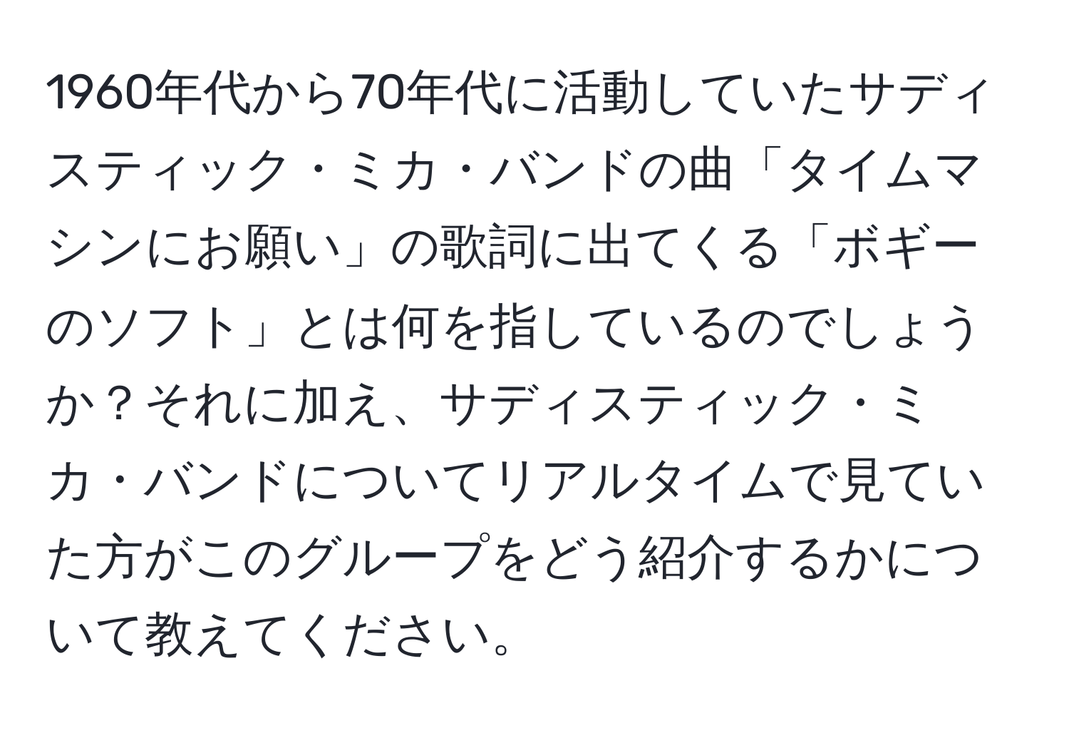 1960年代から70年代に活動していたサディスティック・ミカ・バンドの曲「タイムマシンにお願い」の歌詞に出てくる「ボギーのソフト」とは何を指しているのでしょうか？それに加え、サディスティック・ミカ・バンドについてリアルタイムで見ていた方がこのグループをどう紹介するかについて教えてください。