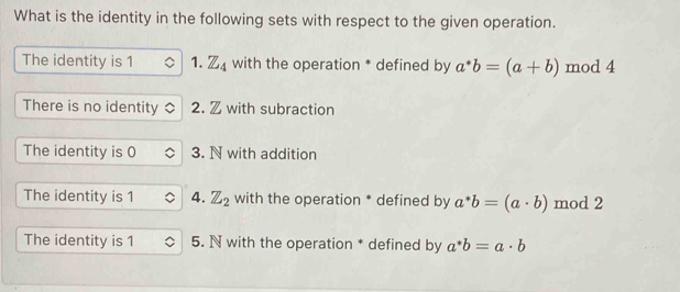 What is the identity in the following sets with respect to the given operation.
The identity is 1 1. Z_4 with the operation * defined by a^*b=(a+b) mod 4
There is no identity 2. Z with subraction
The identity is 0 3. N with addition
The identity is 1 4. Z_2 with the operation * defined by a^*b=(a· b) mod 2
The identity is 1 5. N with the operation * defined by a^*b=a· b