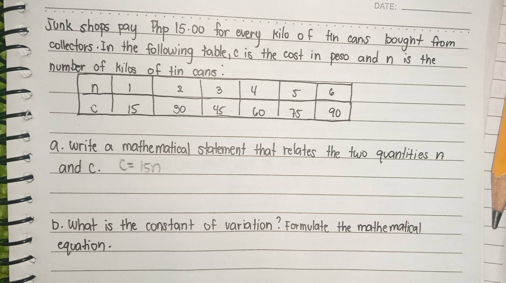 Junk shops pay Php 15: 00 for every kilo of fin cans bought from 
collectors. In the following table, c is the cost in peso and n is the 
number of kilos of 
a. write a mathematical statement that relates the two quanlities n
and c. C=15n
D. What is the constant of variation? Formulate the mathematical 
equation.