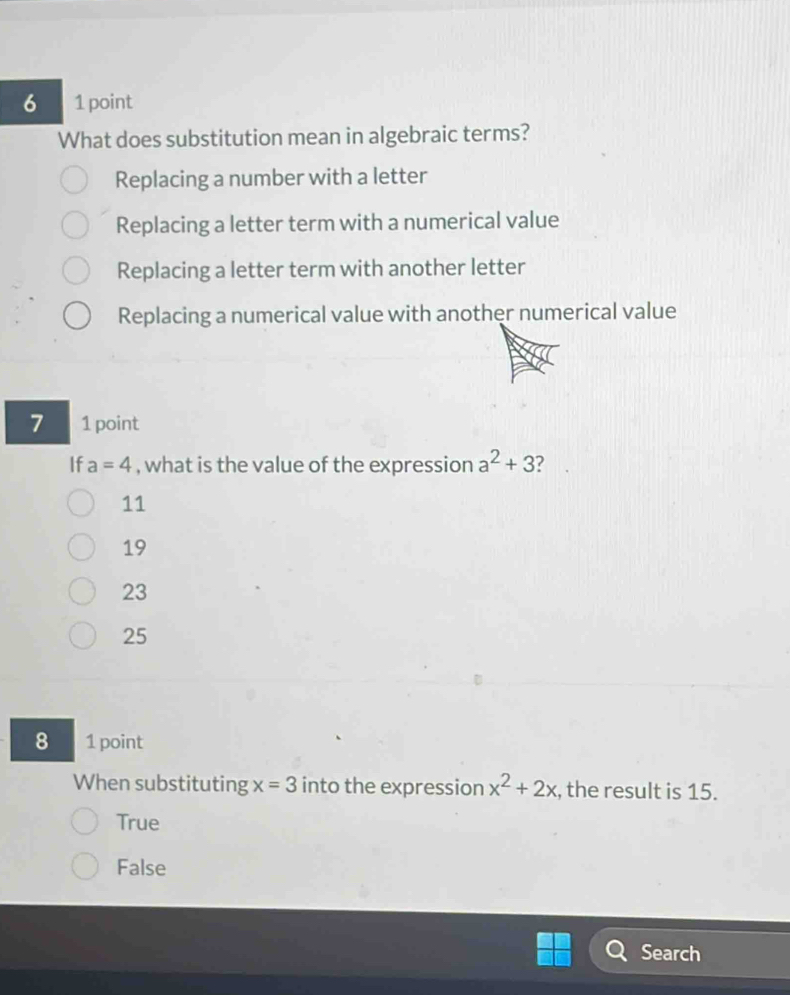 6 1 point
What does substitution mean in algebraic terms?
Replacing a number with a letter
Replacing a letter term with a numerical value
Replacing a letter term with another letter
Replacing a numerical value with another numerical value
7 1 point
If a=4 , what is the value of the expression a^2+3 ?
11
19
23
25
8 1 point
When substituting x=3 into the expression x^2+2x , the result is 15.
True
False
Search