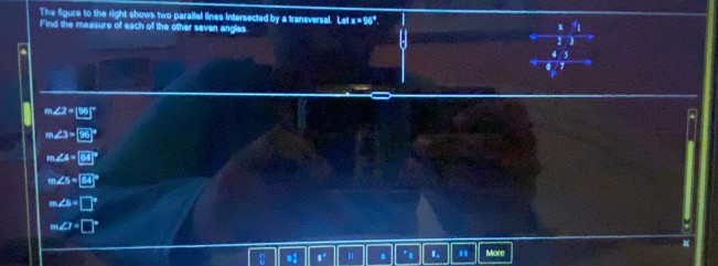 The figure to the right shows two parallel lines intersected by a transversal. Let x=96°
Find the measure of each of the other seven angles
beginarrayr _ * 1 _ -frac 11 1,1 endarray 4 hline 4,5frac =
m∠ 2=186°
C
m∠ 3=96°
m∠ A=[11]^circ 
m∠ 5=□°
m∠ b=□°
m∠ I=□°.
x
 8° " ' " More