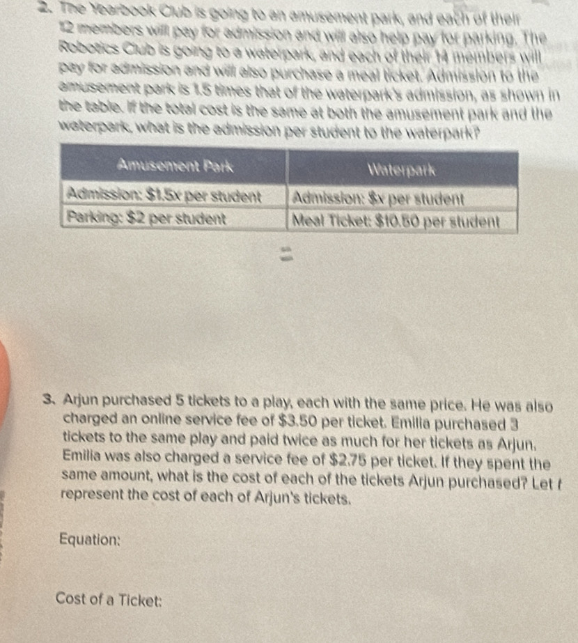 The Yearbook Club is going to an amusement park, and each of their
12 members will pay for admission and will also help pay for parking. The 
Robotics Club is going to a waterpark, and each of their 14 members will 
pay for admission and will also purchase a meal ticket. Admission to the 
amusement park is 1.5 times that of the waterpark's admission, as shown in 
the table. If the total cost is the same at both the amusement park and the 
waterpark, what is the admission per student to the waterpark? 
3. Arjun purchased 5 tickets to a play, each with the same price. He was also 
charged an online service fee of $3.50 per ticket. Emilia purchased 3
tickets to the same play and paid twice as much for her tickets as Arjun. 
Emilia was also charged a service fee of $2.75 per ticket. If they spent the 
same amount, what is the cost of each of the tickets Arjun purchased? Let f 
represent the cost of each of Arjun's tickets. 
Equation: 
Cost of a Ticket: