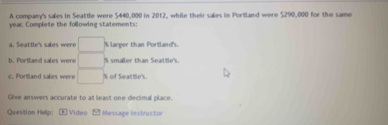 A company's sales in Seattle were $440,000 in 2012, while their sales in Portland were $290,000 for the same
year. Complete the following statements: 
a. Seattle's sales were □ % larger than Portland's. 
b. Portland sales were □ % smaller than Seattle's. 
c. Portland sales were □ % of Seattle's. 
Give answers accurate to at least one decimal place. 
Question Help: * Video Message instructor