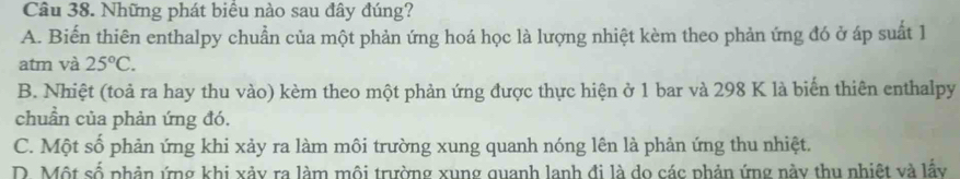 Những phát biểu nào sau đây đúng?
A. Biến thiên enthalpy chuẩn của một phản ứng hoá học là lượng nhiệt kèm theo phản ứng đó ở áp suất 1
atm và 25°C.
B. Nhiệt (toả ra hay thu vào) kèm theo một phản ứng được thực hiện ở 1 bar và 298 K là biến thiên enthalpy
chuẩn của phản ứng đó.
C. Một số phản ứng khi xảy ra làm môi trường xung quanh nóng lên là phản ứng thu nhiệt.
D. Một số phân ứng khi xảy ra làm môi trường xung quanh lanh đi là do các phản ứng này thu nhiệt và lấy