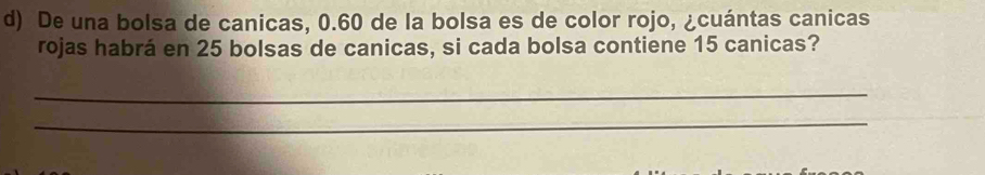 De una bolsa de canicas, 0.60 de la bolsa es de color rojo, ¿cuántas canicas 
rojas habrá en 25 bolsas de canicas, si cada bolsa contiene 15 canicas? 
_ 
_