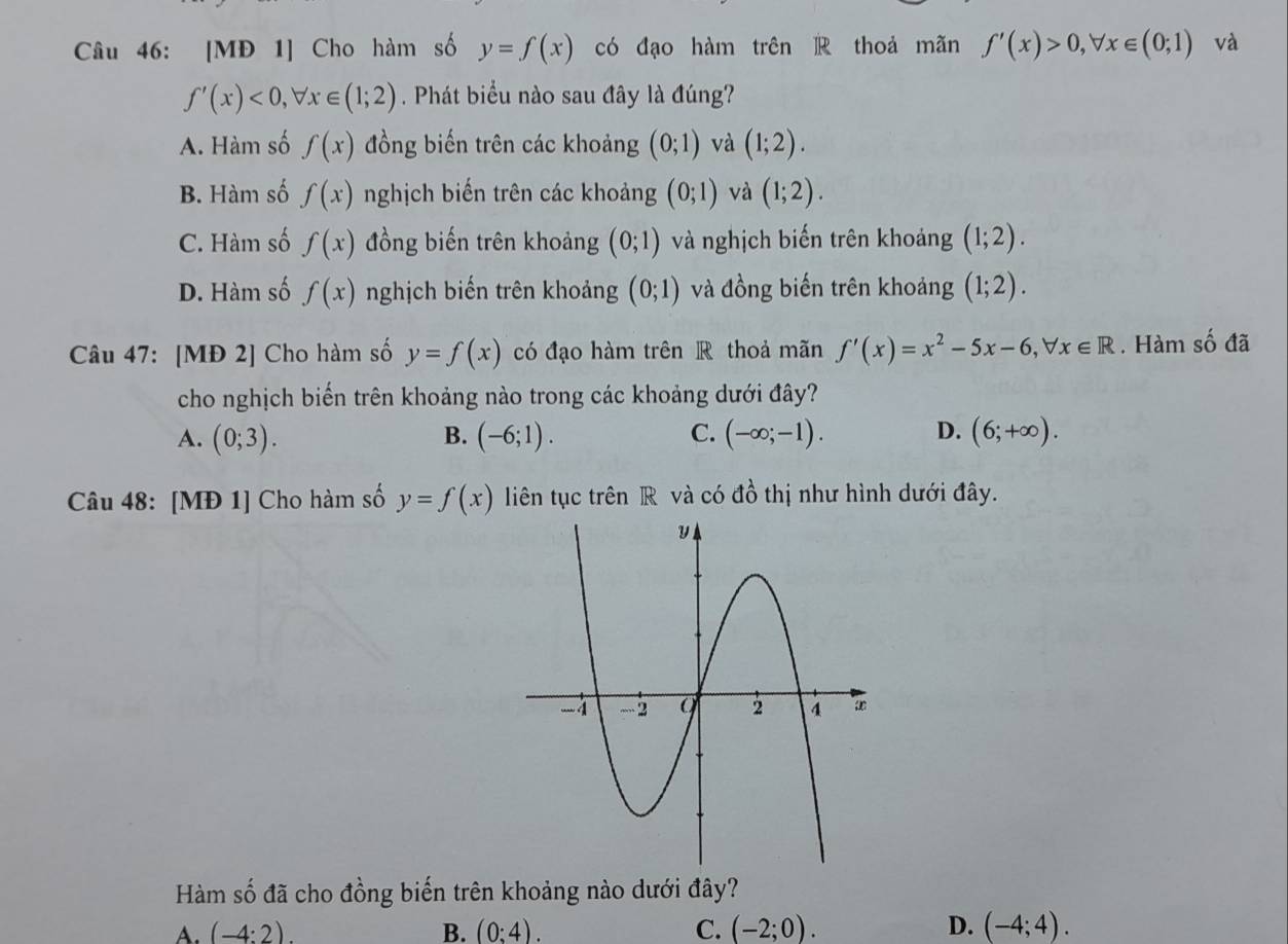 [MĐ 1] Cho hàm số y=f(x) có đạo hàm trên thoả mãn f'(x)>0, forall x∈ (0;1) và
f'(x)<0</tex>, forall x∈ (1;2). Phát biểu nào sau đây là đúng?
A. Hàm số f(x) đồng biến trên các khoảng (0;1) và (1;2).
B. Hàm số f(x) nghịch biến trên các khoảng (0;1) và (1;2).
C. Hàm số f(x) đồng biến trên khoảng (0;1) và nghịch biến trên khoảng (1;2).
D. Hàm số f(x) nghịch biến trên khoảng (0;1) và đồng biến trên khoảng (1;2). 
Câu 47: [MĐ 2] Cho hàm số y=f(x) có đạo hàm trên R thoả mãn f'(x)=x^2-5x-6, forall x∈ R. Hàm số đã
cho nghịch biển trên khoảng nào trong các khoảng dưới đây?
A. (0;3). (-6;1). C. (-∈fty ;-1). D. (6;+∈fty ). 
B.
Câu 48: [MĐ 1] Cho hàm số y=f(x) liên tục trên R và có đồ thị như hình dưới đây.
Hàm số đã cho đồng biến trên khoảng nào dưới đây?
(-4:2).
B. (0:4). C. (-2;0). D. (-4;4).