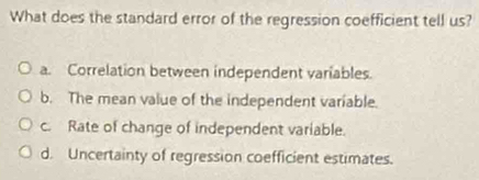 What does the standard error of the regression coefficient tell us?
a. Correlation between independent variables.
b. The mean value of the independent variable.
c. Rate of change of independent variable.
d. Uncertainty of regression coefficient estimates.