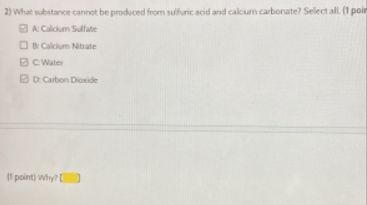 What substance cannot be produced from sulfuric acid and calcium carbonate? Sellect all. (1 poir
A: Calicium Sulfate
B Calicium Nitrate
C: Water
2 D: Carbon Dioxide
1 point Why? □