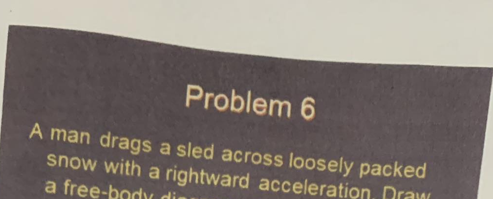 Problem 6 
A man drags a sled across loosely packed 
snow with a rightward acceleration Draw