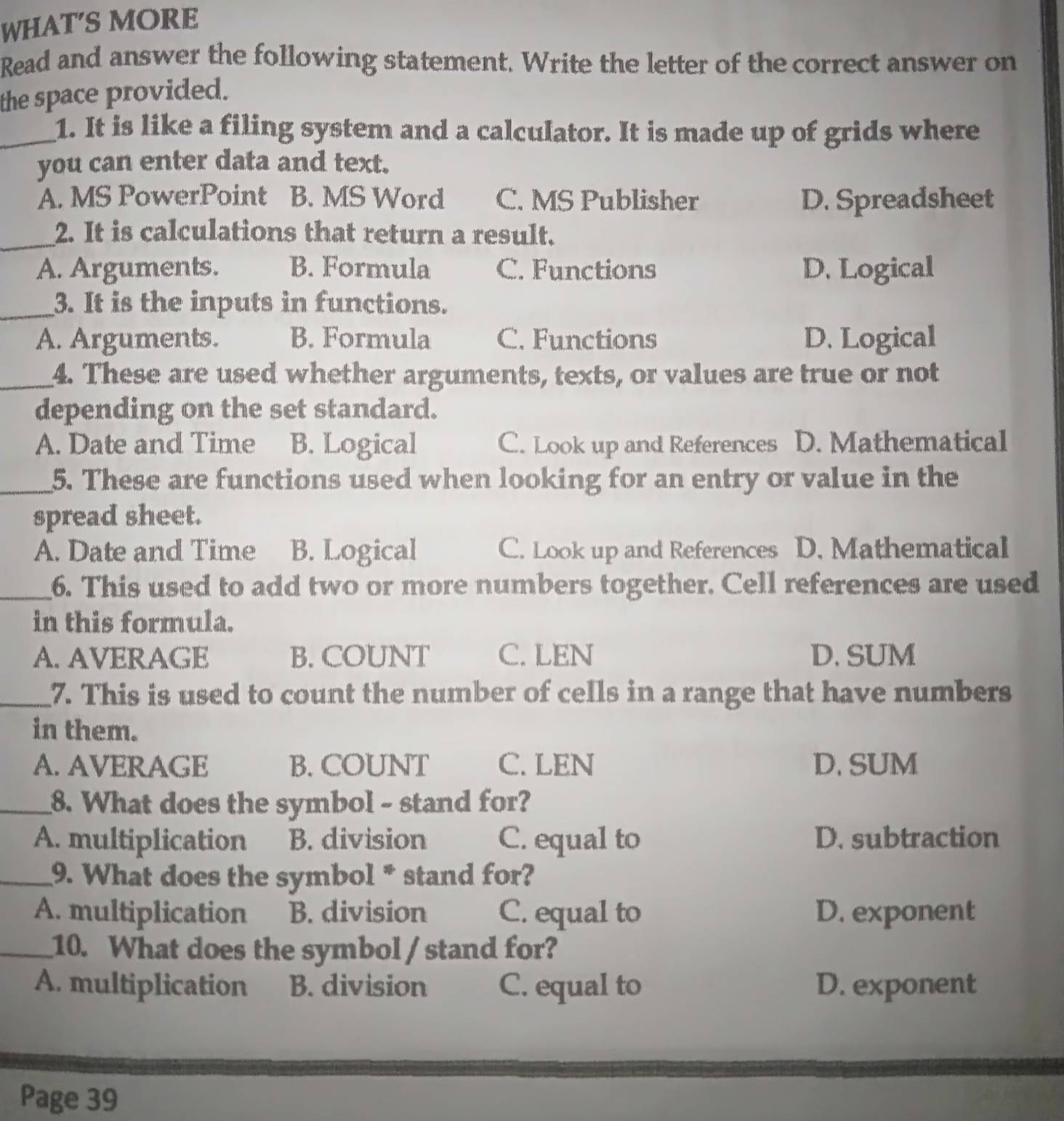 WHAT'S MORE
Read and answer the following statement. Write the letter of the correct answer on
the space provided.
_1. It is like a filing system and a calculator. It is made up of grids where
you can enter data and text.
A. MS PowerPoint B. MS Word C. MS Publisher D. Spreadsheet
_2. It is calculations that return a result.
A. Arguments. B. Formula C. Functions D. Logical
_3. It is the inputs in functions.
A. Arguments. B. Formula C. Functions D. Logical
_4. These are used whether arguments, texts, or values are true or not
depending on the set standard.
A. Date and Time B. Logical C. Look up and References D. Mathematical
_5. These are functions used when looking for an entry or value in the
spread sheet.
A. Date and Time B. Logical C. Look up and References D. Mathematical
_6. This used to add two or more numbers together. Cell references are used
in this formula.
A. AVERAGE B. COUNT C. LEN D. SUM
_7. This is used to count the number of cells in a range that have numbers
in them.
A. AVERAGE B. COUNT C. LEN D. SUM
_8. What does the symbol - stand for?
A. multiplication B. division C. equal to D. subtraction
_9. What does the symbol * stand for?
A. multiplication B. division C. equal to D. exponent
_10. What does the symbol / stand for?
A. multiplication B. division C. equal to D. exponent
Page 39