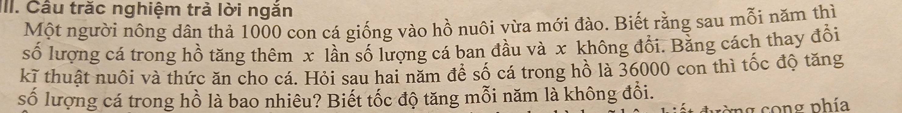 Câu trăc nghiệm trả lời ngắn 
Một người nông dân thả 1000 con cá giống vào hồ nuôi vừa mới đào. Biết rằng sau mỗi năm thì 
số lượng cá trong hồ tăng thêm x lần số lượng cá ban đầu và x không đổi. Bằng cách thay đổi 
kĩ thuật nuôi và thức ăn cho cá. Hỏi sau hai năm để số cá trong hồ là 36000 con thì tốc độ tăng 
số lượng cá trong hồ là bao nhiêu? Biết tốc độ tăng mỗi năm là không đổi. 
g cong phía