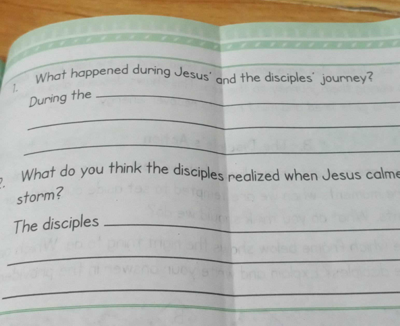 [What happened during Jesus' and the disciples' journey? 
1 
During the_ 
_ 
_ 
. What do you think the disciples realized when Jesus calme 
storm? 
The disciples_ 
_ 
_ 
_