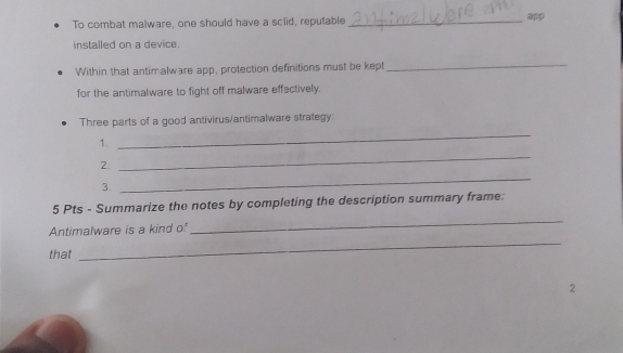 To combat malware, one should have a sclid, reputable_ app 
installed on a device. 
Within that antimalware app, protection definitions must be kept 
_ 
for the antimalware to fight off malware effectively. 
_ 
Three parts of a good antivirus/antimalware strategy 
_ 
1. 
2. 
3. 
_ 
5 Pts - Summarize the notes by completing the description summary frame: 
_ 
Antimalware is a kind of 
_ 
that 
2