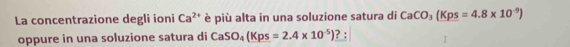 La concentrazione degli ioni Ca^(2+) è più alta in una soluzione satura di CaCO_3(Kps=4.8* 10^(-9))
oppure in una soluzione satura di CaSO_4(Kps=2.4* 10^(-5)) ? :