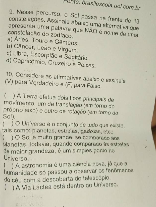 Fonte: brasilescola.uol.com.br
9. Nesse percurso, o Sol passa na frente de 13
constelações. Assinale abaixo uma alternativa que
apresenta uma palavra que NÃO é nome de uma
constelação do zodíaco.
a) Áries, Touro e Gêmeos.
b) Câncer, Leão e Virgem.
c) Libra, Escorpião e Sagitário.
d) Capricórnio, Cruzeiro e Peixes.
10. Considere as afirmativas abaixo e assinale
(V) para Verdadeiro e (F) para Falso.
 ) A Terra efetua dois tipos principais de
movimento, um de translação (em torno do
próprio eixo) e outro de rotação (em torno do
Sol).
 ) O Universo é o conjunto de tudo que existe,
tais como: planetas, estrelas, galáxias, etc.;
) O Sol é muito grande, se comparado aos
planetas, todavia, quando comparado às estrelas
de maior grandeza, é um simples ponto no
Universo.
( ) A astronomia é uma ciência nova, já que a
humanidade só passou a observar os fenômenos
do céu com a descoberta do telescópio.
 ) A Via Láctea está dentro do Universo.