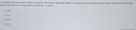 A volleyball net post needs a cable to support it. The hook to attach the cable is 4 ft, above the court surface, and the hook in the foor is 3 ft. from the
base off the post. How long should the cable be? (7 point.)
2.85 H.
4 1.
25 H.
5f.