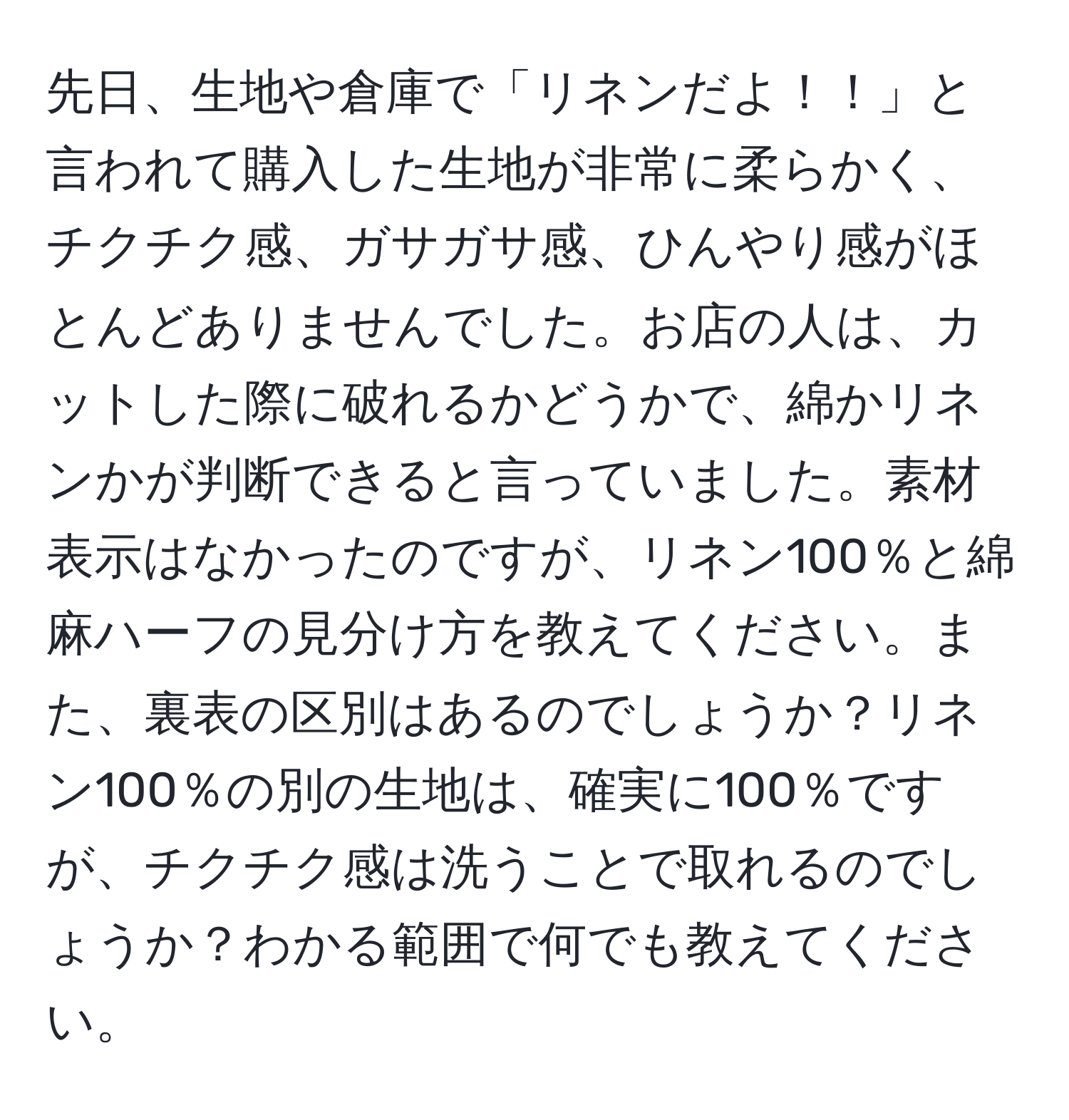 先日、生地や倉庫で「リネンだよ！！」と言われて購入した生地が非常に柔らかく、チクチク感、ガサガサ感、ひんやり感がほとんどありませんでした。お店の人は、カットした際に破れるかどうかで、綿かリネンかが判断できると言っていました。素材表示はなかったのですが、リネン100％と綿麻ハーフの見分け方を教えてください。また、裏表の区別はあるのでしょうか？リネン100％の別の生地は、確実に100％ですが、チクチク感は洗うことで取れるのでしょうか？わかる範囲で何でも教えてください。