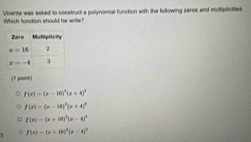 Vicente was asked to construct a polynomial function with the following zeros and multiplicities
Which function should he write?
(1 point)
f(x)=(x-16)^3(x+4)^2
f(x)=(x-16)^2(x+4)^5
f(x)=(x+10)^2(x-4)^3
3 f(x)=(x+16)^3(x-4)^2