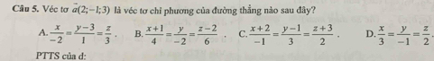 Véc tơ a(2;-1;3) là véc tơ chỉ phương của đường thẳng nào sau đây?
A.  x/-2 = (y-3)/1 = z/3 . B.  (x+1)/4 = y/-2 = (z-2)/6  C.  (x+2)/-1 = (y-1)/3 = (z+3)/2 . D.  x/3 = y/-1 = z/2 
PTTS của d: