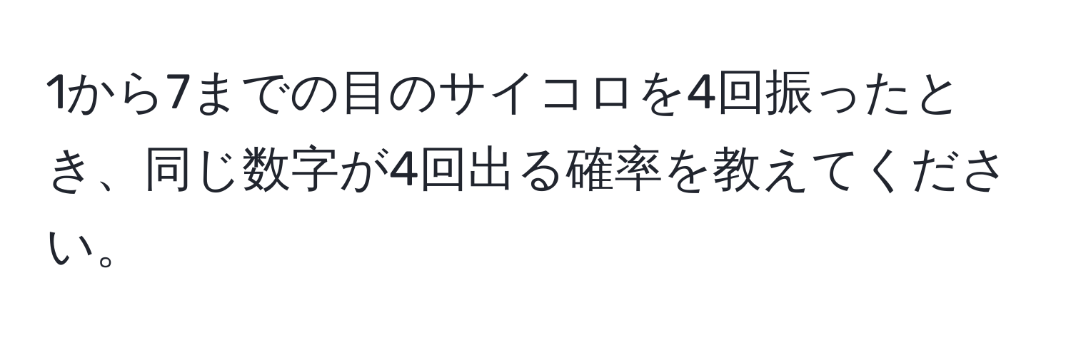 1から7までの目のサイコロを4回振ったとき、同じ数字が4回出る確率を教えてください。